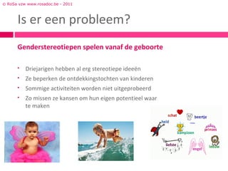 © RoSa vzw www.rosadoc.be - 2011



      Is er een probleem?
      Genderstereotiepen spelen vanaf de geboorte

         Driejarigen hebben al erg stereotiepe ideeën
         Ze beperken de ontdekkingstochten van kinderen
         Sommige activiteiten worden niet uitgeprobeerd
         Zo missen ze kansen om hun eigen potentieel waar
          te maken
 