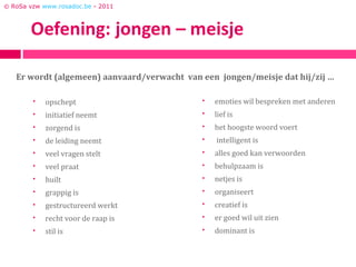 © RoSa vzw www.rosadoc.be - 2011




   Er wordt (algemeen) aanvaard/verwacht van een jongen/meisje dat hij/zij …

           opschept                            emoties wil bespreken met anderen
           initiatief neemt                    lief is
           zorgend is                          het hoogste woord voert
           de leiding neemt                    intelligent is
           veel vragen stelt                   alles goed kan verwoorden
           veel praat                          behulpzaam is
           huilt                               netjes is
           grappig is                          organiseert
           gestructureerd werkt                creatief is
           recht voor de raap is               er goed wil uit zien
           stil is                             dominant is
 