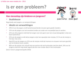© RoSa vzw www.rosadoc.be - 2011



      Is er een probleem?
      Hoe stereotiep zijn kinderen en jongeren?
       Studiekeuze

      Nog steeds veel jongens- en meisjesrichtingen
         Ideeën en verwachtingen
         29% (!) van de jongens vindt buitenhuiswerkende vrouwen geen goede moeders.
         15% van de jongens zou het vervelend vinden om onder een vrouwelijke baas te werken.
         25% van alle jongeren vindt dat het zorgen voor een gezin voor een vrouw belangrijker is dan een
          baan buitenshuis.
         25% van de jongens vindt dat je jongens vrijer kan opvoeden dan meisjes, 9.5 % van de meisjes is
          het daar mee eens.
         Nog 32% van de jongens en 22% van de meisjes vindt dat mannen en vrouwen niet even geschikt
          zijn om kinderen op te voeden.
         86% van de meisjes ziet zichzelf met een partner die het huishouden met hen deelt, 26% van de
          jongens vindt het nog steeds logisch dat een man minder doet in het huishouden
      (bron: Humo’s jongerenenquête 2010)
 