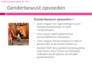 © RoSa vzw www.rosadoc.be - 2011



      Genderbewust opvoeden
                                   Genderbewust opvoeden =
                                      Leren omgaan met tegenstellingen tussen
                                       beelden/verwachtingen en reële
                                       meisjes/jongens
                                      Leren keuzes maken gebaseerd op
                                       persoonlijkheid ipv stereotypen
                                      Leren omgaan met de complexe en diverse
                                       genderrollen in de wereld rondom ons
                                      betekent NIET dat je genderstereotiep gedrag
                                       moet weren. Dit is immers een belangrijk
                                       onderdeel van de opbouw van de eigen
                                       genderidentiteit.
 