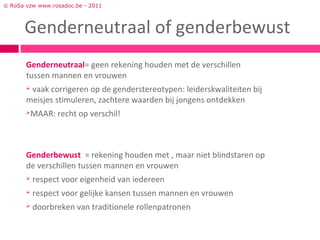 © RoSa vzw www.rosadoc.be - 2011



      Genderneutraal of genderbewust
       Genderneutraal= geen rekening houden met de verschillen
       tussen mannen en vrouwen
       vaak corrigeren op de genderstereotypen: leiderskwaliteiten bij
       meisjes stimuleren, zachtere waarden bij jongens ontdekken
          MAAR: recht op verschil!



       Genderbewust = rekening houden met , maar niet blindstaren op
       de verschillen tussen mannen en vrouwen
          respect voor eigenheid van iedereen
          respect voor gelijke kansen tussen mannen en vrouwen
          doorbreken van traditionele rollenpatronen
 