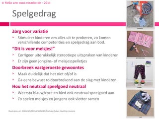 © RoSa vzw www.rosadoc.be - 2011



        Spelgedrag
        Zorg voor variatie
             Stimuleer kinderen om alles uit te proberen, zo komen
              verschillende competenties en spelgedrag aan bod.
        “Dit is voor meisjes!”
             Corrigeer uitdrukkelijk stereotiepe uitspraken van kinderen
             Er zijn geen jongens- of meisjesspelletjes
        Doorbreek vastgeroeste gewoontes
             Maak duidelijk dat het niet of/of is
             Ga eens bewust roldoorbrekend aan de slag met kinderen
        Hou het neutraal speelgoed neutraal
             Weersta blauw/roze en bied ook neutraal speelgoed aan
             Zo spelen meisjes en jongens ook vlotter samen

    Illustraties uit: JONGENS/MEISJESDINGEN Nathalie Faber, Matthijs Immink.
 