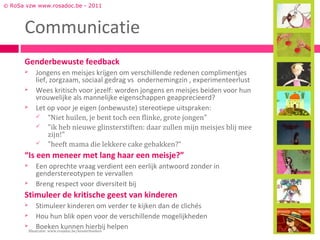 © RoSa vzw www.rosadoc.be - 2011



      Communicatie
      Genderbewuste feedback
         Jongens en meisjes krijgen om verschillende redenen complimentjes
          lief, zorgzaam, sociaal gedrag vs ondernemingzin , experimenteerlust
         Wees kritisch voor jezelf: worden jongens en meisjes beiden voor hun
          vrouwelijke als mannelijke eigenschappen geapprecieerd?
         Let op voor je eigen (onbewuste) stereotiepe uitspraken:
           “Niet huilen, je bent toch een flinke, grote jongen"
           "ik heb nieuwe glinsterstiften: daar zullen mijn meisjes blij mee
               zijn!"
           "heeft mama die lekkere cake gebakken?“

      “Is een meneer met lang haar een meisje?”
         Een oprechte vraag verdient een eerlijk antwoord zonder in
          genderstereotypen te vervallen
         Breng respect voor diversiteit bij
      Stimuleer de kritische geest van kinderen
            Stimuleer kinderen om verder te kijken dan de clichés
            Hou hun blik open voor de verschillende mogelijkheden
            Boeken kunnen hierbij helpen
        Illustratie: www.rosadoc.be/kinderboeken
 