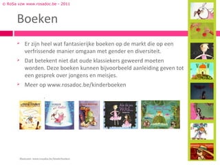 © RoSa vzw www.rosadoc.be - 2011



      Boeken
          Er zijn heel wat fantasierijke boeken op de markt die op een
           verfrissende manier omgaan met gender en diversiteit.
          Dat betekent niet dat oude klassiekers geweerd moeten
           worden. Deze boeken kunnen bijvoorbeeld aanleiding geven tot
           een gesprek over jongens en meisjes.
          Meer op www.rosadoc.be/kinderboeken




        Illustratie: www.rosadoc.be/kinderboeken
 