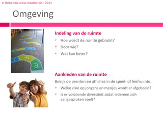 © RoSa vzw www.rosadoc.be - 2011



      Omgeving
                                   Indeling van de ruimte
                                      Hoe wordt de ruimte gebruikt?
                                      Door wie?
                                      Wat kan beter?



                                   Aankleden van de ruimte
                                   Bekijk de prenten en affiches in de speel- of leefruimte:
                                      Welke visie op jongens en meisjes wordt er afgebeeld?
                                      Is er voldoende diversiteit zodat iedereen zich
                                       aangesproken voelt?
 