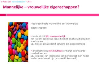 © RoSa vzw www.rosadoc.be - 2011




                                  iedereen heeft ‘mannelijke’ en ‘vrouwelijke
                               eigenschappen’


                               basispakket lijkt onveranderlijk
                               het ‘kleeft’ aan sekse zodat het lijkt alsof ze altijd samen
                               voorkomen.
                               vb. meisjes zijn zorgend, jongens zijn ondernemend

                                onderscheid is niet neutraal: er hangt een waarde-
                               oordeel aan vast
                               vb. rationeel zijn (mannelijk kenmerk) schat men hoger
                               in dan emotioneel zijn (vrouwelijk kenmerk)
 