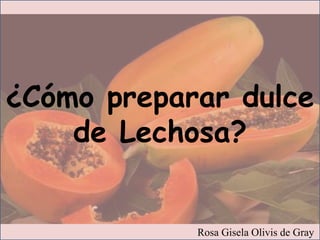 Rosa Gisela Olivis de Gray
¿Cómo preparar dulce
de Lechosa?
 