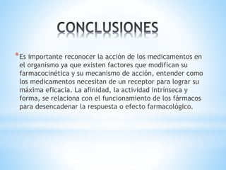 *Es importante reconocer la acción de los medicamentos en
el organismo ya que existen factores que modifican su
farmacocinética y su mecanismo de acción, entender como
los medicamentos necesitan de un receptor para lograr su
máxima eficacia. La afinidad, la actividad intrínseca y
forma, se relaciona con el funcionamiento de los fármacos
para desencadenar la respuesta o efecto farmacológico.
 