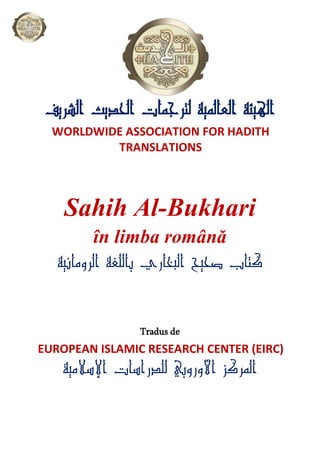 ‫اﻟﺸﺮﻳﻒ‬ ‫اﻟﺤﺪﻳﺚ‬ ‫ﻟﺘﺮﺟﻤﺎت‬ ‫اﻟﻌﺎﻟﻤﻴﺔ‬ ‫اﻟﻬﻴﺌﺔ‬
WORLDWIDE ASSOCIATION FOR HADITH
TRANSLATIONS
Sahih Al-Bukhari
în limba română
‫اﻟﺮوﻣﺎﻧﻴﺔ‬ ‫ﺑﺎﻟﻠﻐﺔ‬ ‫اﻟﺒﺨﺎري‬ ‫ﺻﺤﻴﺢ‬ ‫ﻛﺘﺎب‬
Tradus de
EUROPEAN ISLAMIC RESEARCH CENTER (EIRC)
‫اﻹﺳﻼﻣﻴﺔ‬ ‫ﻟﻠﺪراﺳﺎت‬ ‫اﻷوروﺑﻲ‬ ‫اﻟﻤﺮﻛﺰ‬
 