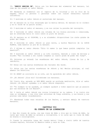 39- "EBNICO ABNICAR ON". Estos son los Mantrams del elemental del manzano, tal
como me los enseñó el señor Jehová.

40- Mandarás al elemental con el imperio de tu voluntad y con el filo de la
espada, hacia la persona o personas sobre las cuales necesitéis ejercer
influencia.

41- Y mostrome el señor Jehová el esoterismo del manzano.

42- El manzano es la flor encarnada que la bestia devora. El manzano es el cordero
y es el cerdo de la pasión animal.

43- Y mostrome el señor el manzano, y en sus raíces la ponzoña del escorpión.

44- Y mostrome el señor Jehová una columna de luz blanca purísima e inmaculada,
que se levantaba hacia el cielo sobre un plato de ascuas.

45- El manzano es el GLORIAN, y a su alrededor chisporrotean los siete grados de
poder del fuego.

46- Y mostrome el señor Jehová un gran monte, y muchos Maestros de la LOGIA
BLANCA, cada maestro al pie de su manzano.

47- Y díjome el señor Jehová: "Sólo tú sabes lo que hemos podido completar los
maestros".

48- Y mostrome el señor Jehová a un niño inocente, desnudo y lleno de belleza y
díjome: "Así volvemos a ser cuando llegamos al cuarto grado de poder del fuego".

49- Entonces yo entendí las enseñanzas del señor Jehová, llenas de luz y de
sabiduría.

50- Estas son las santas enseñanzas del Salvador del mundo.

51- Estas son las santas enseñanzas de Jehová y del Mesías príncipe, al cual
amamos los Gnósticos.

52- El ARHAT se convierte en un niño, así he aprendido del señor Jehová.

53- ¡Oh Jehová! ¡Dios mío! Corrobórame con manzanas.

54- Cierto día, estando yo AUN WEOR sumido en profunda meditación, dije al señor
Jehová: ¡Oh Jehová! ayúdame; y el señor Jehová respondió:

55- "Yo siempre te he ayudado, yo siempre ayudaré a todos aquellos que ya pasaron
por las escuelas de los Baales".

56- Y tenía el señor Jehová una corona triangular en su cabeza. Y su rostro era
como un relámpago, y sus ojos como antorchas de fuego ardiente, y sus brazos y sus
piernas como metal incandescente.

57- Abandonad todas esas escuelas de los Baales, y sentaos debajo de vuestros
manzanos.


                                CAPÍTULO VII
                         EL CUERPO DE LA LIBERACIÓN
1- Hay dos clases de carne, una que viene de Adán y otra que no viene de Adán. La
carne que viene de Adán es grosera y corruptible, y la carne que no viene de Adán
es eterna e incorruptible.

2- Cuando la serpiente ígnea del cuerpo mental llega a cierto cañón de nuestra
columna espinal, entonces el Maestro muere y nace en vida.


                                        12
 