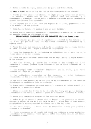 31- Sobre el monte de la paz, resplandece la gloria del Señor Jehová.

32- VAGO O A EGO, estos son los Mantrams de los elementales de los granados.

33- Cuando queremos utilizar el elemental de algún granado, caminaremos en círculo
a su alrededor, bendeciremos el árbol, pronunciaremos los Mantrams, y le
ordenaremos al elemental trabajar sobre la persona o personas que nos interesen de
acuerdo con nuestros fines anhelados.

34- Los ángeles que velan por todos los hogares de la tierra, pertenecen a este
reino elemental de los granados.

35- Cada familia humana está protegida por un ángel familiar.

36- Estos ángeles familiares pertenecen al departamento elemental de los granados.
Los masones ignoran su significado oculto.
       DEPARTAMENTO ELEMENTAL DE LOS NARANJOS (Citrus Aurantium)
37- Las Jerarquías que gobiernan el departamento elemental de los naranjos, son
las mismas que gobiernan todos los movimientos económicos y monetarios de la
especie humana.

38- Todos los problemas económicos del mundo se solucionan con la fuerza terrible
del amor, es decir, con la magia elemental de los granados.

39- Todos los desacuerdos de los hombres, se solucionan con el amor, que es la
fuerza elemental de los granados.

40- Todos los odios egoístas, desaparecen con el amor, que es la magia elemental
de los granados.

41- Por ello decimos, que cuando las criaturas de los naranjos nos tienen
sometidos a pruebas, podemos salir triunfantes con la magia elemental de los
granados.

42- Los Naranjos están relacionados    íntimamente   con   la   moneda,   y    la   moneda
engendra conflictos de toda especie.

43- Las poblaciones elementales de los naranjos, se              hallan       íntimamente
relacionadas con los problemas económicos de la humanidad.

44- Las poblaciones elementales de los naranjos están gobernadas por los Devas que
distribuyen las semillas de todo lo existente.

45- Estos Devas elementales gobiernan también la simiente del género humano, y la
simiente de las especies animales.

46- Ahora entenderán los devotos de la sabiduría del fuego, por qué las jerarquías
elementales de los naranjos, tienen el poder de distribuir la economía del mundo.

47- Estos Devas trabajan de acuerdo con las leyes del karma.

48- Antes de que el dinero existiera sobre la tierra, ellos gobernaban la economía
mundial, y después de que el dinero deje de existir, ellos seguirán como siempre,
distribuyendo la economía mundial de acuerdo con la ley del karma.

49- Por estos tiempos, la moneda sirve de instrumento Kármico para premiar o
castigar a los hombres.

50- Cuando penetramos en el templo del ángel que gobierna a estas poblaciones
elementales de los naranjos, vemos aquellos niños elementales vestidos con túnicas
de diversos colores.



                                        31
 