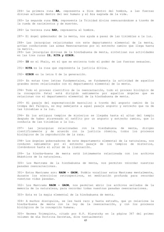 284- La primera runa AR, representa a Dios dentro del hombre, a las fuerzas
divinas actuando dentro del ser humano y el Ara sagrada de la vida.

285- La segunda runa TYR, representa la Trinidad divina reencarnándose a través de
la rueda de nacimientos y de muertes.

286- La tercera runa BAR, representa al hombre.

287- El ángel gobernador de la menta, nos ayuda a pasar de las tinieblas a la luz.

288- Las jerarquías relacionadas con este departamento elemental de la menta,
actúan conduciendo las almas Reencarnantes por el estrecho camino que llega hasta
la matriz.
289- Las jerarquías divinas de la hierbabuena de menta, sintetizan sus actividades
en las tres runas IS, RITA y GIBOR.

290- IS es el Phalo, en el que se encierra todo el poder de las fuerzas sexuales.

291- RITA es la rosa que representa la justicia divina.

292- GIBOR es la letra G de la generación.

293- En estas tres letras fundamentales, se fundamenta la actividad de aquellos
grandes seres relacionados con el departamento elemental de la menta.

294- Todo el proceso científico de la reencarnación, todo el proceso biológico de
la concepción fetal está dirigido sabiamente por aquellos ángeles que se
relacionan con el departamento elemental de la hierbabuena de menta.

295- El pasaje del espermatozoide masculino a través del angosto camino de la
trompa del Falopio, es muy semejante a aquel pasaje angosto y estrecho que va de
las tinieblas a la luz.

296- En los antiguos templos de misterios se llegaba hasta el altar del templo
después de haber atravesado el neófito por un angosto y estrecho camino, que lo
conducía de las tinieblas a la luz.

297-   Las  jerarquías   relacionadas  con la hierbabuena       de   menta, dirigen
científicamente y de acuerdo con la justicia cósmica,           todos los procesos
biológicos de la reproducción de la raza.

298- Los ángeles gobernadores de este departamento elemental de la naturaleza, nos
conducen sabiamente por el estrecho pasaje de los templos de misterios,
llevándonos hasta el altar de la iluminación.

299- La hierba-buena de menta    está   íntimamente   relacionada   con   los   archivos
Akáshicos de la naturaleza.

300- Los Mantrams de la hierbabuena de menta, nos permiten recordar nuestras
pasadas reencarnaciones.

301- Estos Mantrams son: RAOM - GAOM. Podéis vocalizar estos Mantrams mentalmente,
durante los ejercicios retrospectivos, en meditación profunda para recordar
vuestras vidas pasadas.

302- Los Mantrams RAOM - GAOM, nos permiten abrir los archivos sellados de la
memoria de la naturaleza, para recordar todas nuestras pasadas reencarnaciones.

303- Esta es la magia elemental de la hierbabuena de menta.

304- A muchos discípulos, se les hará raro y hasta extraño, que yo relacione la
hierba-buena de menta con la ley de la reencarnación, y con los procesos
biológicos de la concepción humana.

305- Hermes Trimegisto, citado por H.P. Blavatsky en la página 367 del primer
volumen de «La Doctrina Secreta», dice textualmente:
                                        43
 