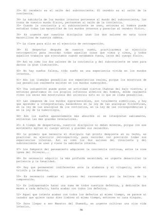 33- El cerebelo es el salón del subconsciente. El cerebro es el salón de la
conciencia.

34- La sabiduría de los mundos internos pertenece al mundo del subconsciente, las
cosas de nuestro mundo físico, pertenecen al salón de la conciencia.
35- Cuando la conciencia y el subconsciente se unen, entonces el hombre puede
estudiar todas las maravillas de los mundos internos y pasarlas al cerebro físico.

36- Es urgente que nuestros       discípulos   unan   los   dos   salones    en   esta   torre
maravillosa de nuestra cabeza.

37- La clave para ello es el ejercicio de retrospección.

38-   Al  despertar   después  de   nuestro  sueño,   practicaremos  un   ejercicio
retrospectivo para recordar todas aquellas cosas que vimos y oímos, y todos
aquellos trabajos que ejecutamos cuando estábamos fuera, lejos del cuerpo físico.

39- Así es como los dos salones de la conciencia y del subconsciente se unen para
darnos la gran iluminación.

40- No hay sueños falsos, todo sueño es una experiencia vivida en los mundos
internos.

41- Aún las llamadas pesadillas son experiencias reales, porque los monstruos de
las pesadillas realmente existen en los mundos sumergidos.

42- Una indigestión puede poner en actividad ciertos Chakras del bajo vientre, y
entonces penetramos en los propios infiernos atómicos del hombre, donde realmente
viven los seres más monstruosos del universo; esto es lo que se llama pesadillas.

43- Las imágenes de los mundos supra-sensibles, son totalmente simbólicas, y hay
que aprender a interpretarlas, basándonos en la ley de las analogías filosóficas,
en la ley de las analogías de los contrarios, en la ley de las correspondencias y
en la ley de la numerología.

44- Aún los sueños aparentemente más        absurdos   si   se    interpretan     sabiamente,
encierran las más grandes revelaciones.

45- A tiempo de despertarse, nuestros discípulos no deben moverse, porque con ese
movimiento agitan el cuerpo astral y pierden sus recuerdos.

46- Lo primero que necesita el discípulo tan pronto despierte en su lecho, es
practicar su ejercicio retrospectivo, para recordar con precisión todas sus
experiencias internas. Así es como los dos salones del consciente y del
subconsciente se unen y viene la sabiduría interna.

47- Los Samyasin del pensamiento adquieren la conciencia continua, entre la rosa
ígnea del Universo...

48- Es necesario adquirir la más profunda serenidad, es urgente desarrollar la
paciencia y la tenacidad.

49- Hay que permanecer indiferentes ante la alabanza y el vituperio, ante el
triunfo y la derrota.

50- Es necesario   cambiar   el   proceso   del   razonamiento    por   la   belleza     de   la
comprensión.

51- Es indispensable hacer una suma de todos nuestros defectos, y dedicarle dos
meses a cada defecto, hasta acabar con todos los defectos.

52- Aquel que intente acabar con todos los defectos al mismo tiempo, se parece al
cazador que quiere cazar diez liebres al mismo tiempo, entonces no caza ninguna.

53- Para llegar a ser Maestro del Shamadi, es urgente cultivar una rica vida
interior.
                                     56
 