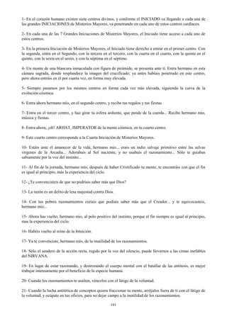101
1- En el corazón humano existen siete centros divinos, y conforme el INICIADO va llegando a cada una de
las grandes INICIACIONES de Misterios Mayores, va penetrando en cada uno de estos centros cardíacos.
2- En cada una de las 7 Grandes Iniciaciones de Misterios Mayores, el Iniciado tiene acceso a cada uno de
estos centros.
3- En la primera Iniciación de Misterios Mayores, el Iniciado tiene derecho a entrar en el primer centro. Con
la segunda, entra en el Segundo, con la tercera en el tercero, con la cuarta en el cuarto, con la quinta en el
quinto, con la sexta en el sexto, y con la séptima en el séptimo.
4- Un monte de una blancura inmaculada con figura de pirámide, se presenta ante tí. Entra hermano en esta
cámara sagrada, donde resplandece la imagen del crucificado; ya antes habíais penetrado en este centro,
pero ahora entráis en él por cuarta vez, en forma muy elevada.
5- Siempre pasamos por los mismos centros en forma cada vez más elevada, siguiendo la curva de la
evolución cósmica.
6- Entra ahora hermano mío, en el segundo centro, y recibe tus regalos y tus fiestas.
7- Entra en el tercer centro, y haz girar tu esfera ardiente, que pende de la cuerda... Recibe hermano mío,
música y fiestas.
8- Entra ahora, ¡oh! ARHAT, IMPERATOR de la mente cósmica, en tu cuarto centro.
9- Este cuarto centro corresponde a la Cuarta Iniciación de Misterios Mayores.
10- Estáis ante el amanecer de la vida, hermano mío... erais un indio salvaje primitivo entre las selvas
vírgenes de la Arcadia... Adorabais al Sol naciente, y no usabais el razonamiento... Sólo te guiabas
sabiamente por la voz del instinto...
11- Al fin de la jornada, hermano mío, después de haber Crístificado tu mente, te encontráis con que el fin
es igual al principio, más la experiencia del ciclo.
12- ¿Te convencisteis de que no podríais saber más que Dios?
13- La razón es un delito de lesa majestad contra Dios.
14- Con tus pobres razonamientos creíais que podíais saber más que el Creador... y te equivocasteis,
hermano mío...
15- Ahora has vuelto, hermano mío, al polo positivo del instinto, porque el fin siempre es igual al principio,
mas la experiencia del ciclo.
16- Habéis vuelto al reino de la Intuición.
17- Ya te convenciste, hermano mío, de la inutilidad de los razonamientos.
18- Sólo el sendero de la acción recta, regido por la voz del silencio, puede llevarnos a las cimas inefables
del NIRVANA.
19- En lugar de estar razonando, y destrozando el cuerpo mental con el batallar de las antítesis, es mejor
trabajar intensamente por el beneficio de la especie humana.
20- Cuando los razonamientos te asalten, véncelos con el látigo de la voluntad.
21- Cuando la lucha antitética de conceptos quiera fraccionar tu mente, arrójalos fuera de tí con el látigo de
la voluntad, y ocúpate en tus oficios, para no dejar campo a la inutilidad de los razonamientos.
 