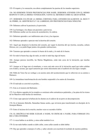 62
155- El respeto y la veneración, nos abren completamente las puertas de los mundos superiores.
156- NO DEBEMOS TENER PREFERENCIAS POR NADIE, DEBEMOS ATENDER CON EL MISMO
RESPETO Y CON LA MISMA VENERACIÓN, TANTO AL MENDIGO COMO AL GRAN SEÑOR.
157- DEBEMOS CULTIVAR LA MISMA CORTESÍA PARA ATENDER IGUALMENTE AL RICO Y
AL POBRE, AL ARISTÓCRATA Y AL LABRIEGO, SIN PREFERENCIAS PARA NINGUNO.
158- Debemos cultivar la paciencia y la previsión.
159- Las hormigas y las abejas son pacientes y previsivas.
160- Debemos acabar con las ansias de acumulación y la codicia.
161- Debemos aprender a ser indiferentes ante el oro y las riquezas.
162- Debemos aprender a apreciar más la doctrina del corazón.
163- Aquel que desprecie la doctrina del corazón, por seguir la doctrina del ojo (teorías, escuelas, cultura
libresca, etc.), no podrá llegar jamás a las grandes realizaciones.
164- Tenemos que aprender a conocer lo bueno de lo malo, y lo malo de lo bueno.
165- En todo lo bueno hay algo de malo, en todo lo malo hay algo de bueno.
166- Aunque parezca increíble, las Marías Magdalenas, están más cerca de la iniciación, que muchas
doncellas.
167- Aunque se le haga raro al estudiante, a veces está más cerca de la iniciación aquel que todos señalan
con el dedo y acusan, que aquel santurrón que sonríe dulcemente ante el auditorio de una logia o templo.
168- Pablo de Tarso fue un verdugo y un asesino antes del acontecimiento que le sobrevino en su camino a
Damasco.
169- La instantánea transformación de este hombre sorprendió a los santos de Jerusalem.
170- El malvado se convirtió en profeta...
171- Este es el misterio del Bafometo.
172- Los objetos sagrados de los templos se sostienen sobre animalescos pedestales, y las patas de los tronos
de los Maestros están hechas de monstruos.
173- Cristo supo apreciar la belleza de los dientes en el cadáver de un perro en descomposición.
174- En el demonio Belcebú, flameaban llamas azules, que sirvieron para transformarlo en discípulo de la
Jerarquía Blanca.
175- Entre el incienso de la oración, muchas veces se esconde el delito.
176- EL DISCÍPULO NO DEBE JUZGAR A NADIE, NI CRITICAR A NADIE, PARA FORMAR UNA
RICA VIDA INTERIOR.
177- A veces hablar es un delito, y otras callar también lo es.
178- Es tan malo hablar cuando se debe callar, como callar cuando se debe hablar.
179- Hay que aprender a manejar el verbo, y saber calcular con exactitud el resultado de nuestras palabras.
 