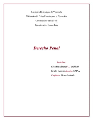 República Bolivariana de Venezuela
Ministerio del Poder Popular para la Educación
Universidad Fermín Toro
Barquisimeto, Estado Lara
DDeerreecchhoo PPeennaall
BBaacchhiilllleerr::
RRoossaa IInnééss JJiimméénneezz CC..II 2288225533001144
11eerr aaññoo DDeerreecchhoo SSeecccciióónn:: SSAAIIAAAA
PPrrooffeessoorraa:: EElleeaannaa SSaannttaannddeerr
 