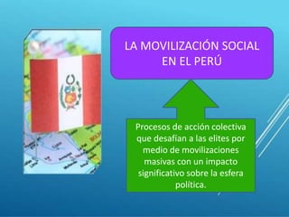 LA MOVILIZACIÓN SOCIAL 
EN EL PERÚ 
Procesos de acción colectiva 
que desafían a las elites por 
medio de movilizaciones 
masivas con un impacto 
significativo sobre la esfera 
política. 
 