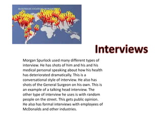 Morgan Spurlock used many different types of
interview. He has shots of him and his and his
medical personal speaking about how his health
has deteriorated dramatically. This is a
conversational style of interview. He also has
shots of the General Surgeon on his own. This is
an example of a talking head interview. The
other type of interview he uses is with random
people on the street. This gets public opinion.
He also has formal interviews with employees of
McDonalds and other industries.
 