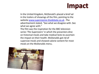 In the United Kingdom, McDonald's placed a brief ad
in the trailers of showings of the film, pointing to the
website www.supersizeme-thedebate.co.uk . The
advertisement stated, "See what we disagree with. See
what we agree with."
The film was the inspiration for the BBC television
series ‘The Supersizers’ in which the presenters dine
on historical meals and take medical tests to ascertain
the impact on their health. McDonalds got rid of
supersize meals and showed calorie content for most
meals on the McDonalds menu.
 