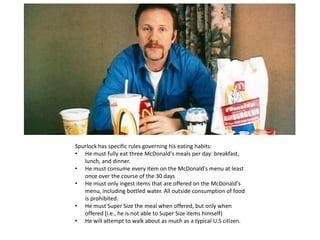 Spurlock has specific rules governing his eating habits:
• He must fully eat three McDonald's meals per day: breakfast,
lunch, and dinner.
• He must consume every item on the McDonald's menu at least
once over the course of the 30 days
• He must only ingest items that are offered on the McDonald's
menu, including bottled water. All outside consumption of food
is prohibited.
• He must Super Size the meal when offered, but only when
offered (i.e., he is not able to Super Size items himself)
• He will attempt to walk about as much as a typical U.S citizen.
 