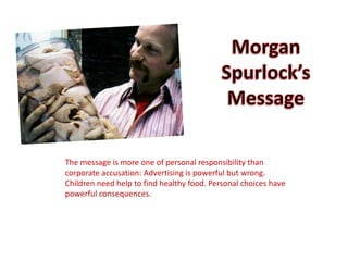 The message is more one of personal responsibility than
corporate accusation: Advertising is powerful but wrong.
Children need help to find healthy food. Personal choices have
powerful consequences.
 