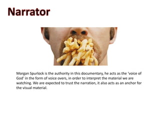 Morgan Spurlock is the authority in this documentary, he acts as the ‘voice of
God’ in the form of voice overs, in order to interpret the material we are
watching. We are expected to trust the narration, it also acts as an anchor for
the visual material.
 