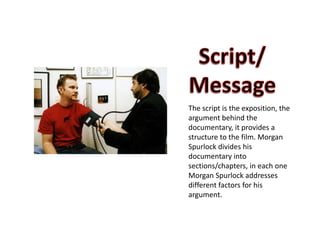 The script is the exposition, the
argument behind the
documentary, it provides a
structure to the film. Morgan
Spurlock divides his
documentary into
sections/chapters, in each one
Morgan Spurlock addresses
different factors for his
argument.
 