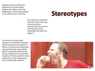 Morgan Spurlock simplifies his
argument to a certain extent,
however he makes it clear that
McDonalds is not the only problem
in the obesity crisis in America.
He sets out to answer these
questions: Are the food companies
solely to blame for this epidemic?
Where is the personal responsibility
stop and corporate responsibility
begin? Is fast food really that bad
for you? Would it be unreasonably
dangerous? He does attend to these
questions but often always going
back to McDonalds problems.
He simplifies his argument
from the outset in the way
he carries out the
documentary, he knew the
consequences of the
McDonalds diet before he
began it.
 