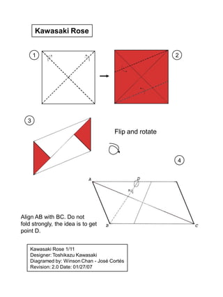 Kawasaki Rose


       1                                                 2




   3
                                       Flip and rotate



                                                         4




Align AB with BC. Do not
fold strongly, the idea is to get
point D.


    Kawasaki Rose 1/11
    Designer: Toshikazu Kawasaki
    Diagramed by: Winson Chan - José Cortés
    Revision: 2.0 Date: 01/27/07
 