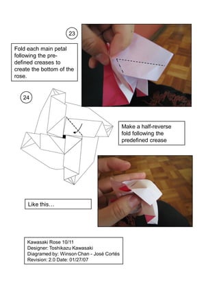 23

Fold each main petal
following the pre-
defined creases to
create the bottom of the
rose.


   24




                                               Make a half-reverse
                                               fold following the
                                               predefined crease




     Like this…




     Kawasaki Rose 10/11
     Designer: Toshikazu Kawasaki
     Diagramed by: Winson Chan - José Cortés
     Revision: 2.0 Date: 01/27/07
 