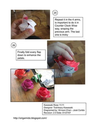 25

                                         Repeat it in the 4 arms,
                                         is important to do it in
                                         Counter Clock Wise
                                         way, wraping the
                                         previous arm. The last
                                         one is tricky



26

     Finally fold every flap
     down to enhance the
     petals.




                               Kawasaki Rose 11/11
                               Designer: Toshikazu Kawasaki
                               Diagramed by: Winson Chan - José Cortés
                               Revision: 2.0 Date: 01/27/07

http://origamido.blogspot.com/
 