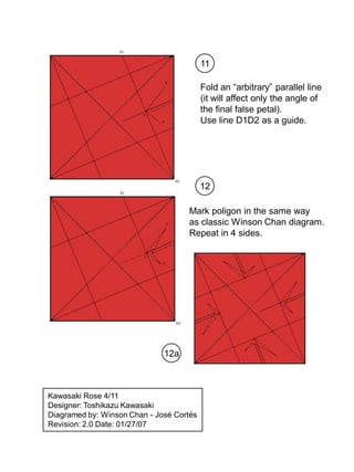 11

                                          Fold an “arbitrary” parallel line
                                          (it will affect only the angle of
                                          the final false petal).
                                          Use line D1D2 as a guide.




                                          12

                                    Mark poligon in the same way
                                    as classic Winson Chan diagram.
                                    Repeat in 4 sides.




                              12a



Kawasaki Rose 4/11
Designer: Toshikazu Kawasaki
Diagramed by: Winson Chan - José Cortés
Revision: 2.0 Date: 01/27/07
 