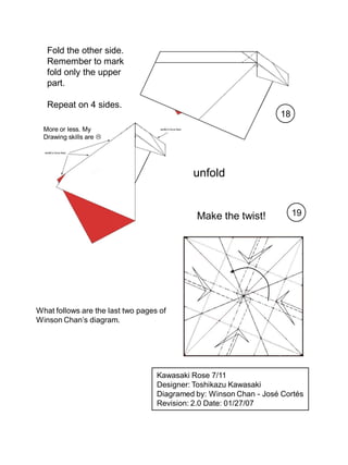 Fold the other side.
   Remember to mark
   fold only the upper
   part.

   Repeat on 4 sides.
                                                                   18
  More or less. My
  Drawing skills are 




                                            unfold


                                             Make the twist!            19




What follows are the last two pages of
Winson Chan’s diagram.




                                   Kawasaki Rose 7/11
                                   Designer: Toshikazu Kawasaki
                                   Diagramed by: Winson Chan - José Cortés
                                   Revision: 2.0 Date: 01/27/07
 