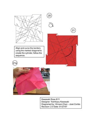 20




                                                              21




  Align and curve the borders
  using the marked diagonal to
  create the cylinder, follow the
  sequence.


21a




                                Kawasaki Rose 8/11
                                Designer: Toshikazu Kawasaki
                                Diagramed by: Winson Chan - José Cortés
                                Revision: 2.0 Date: 01/27/07
 