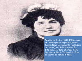Rosalía  de Castro (1837-1885) naceu  en  Santiago de Compostela,na rúa  Camiño Novo (actualmente ruaRosalia de Castro),un 24 de febreiro .Era  filladun sacerdote  chamado Xosé Martínez e María Teresa de la Cruz de Castro de familia fidalga.