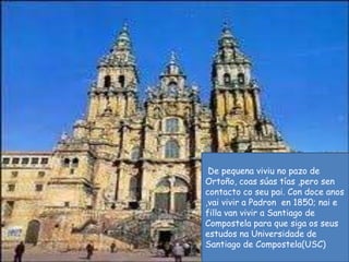 De pequenaviviu no pazo de Ortoño, coas súas tías ,pero sen contacto coseupai. Con doce anos ,vai vivir a Padronen 1850; nai e filla van vivir a Santiago de Compostela para que siga os seusestudosnaUniversidade de Santiago de Compostela(USC)