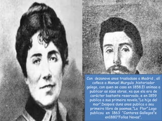 Con  dezanove anos trasladase a Madrid , alícoñece a Manuel Murguía ,historiador galego, con quen se casa en 1858.El anímaa a publicar as súas obras, xa que ela era de carácter bastante reservado, e en 1859 publica a suaprimeiranovela,”La hija del mar”.Despoisduns anos publica o seuprimeiro libro de poemas,”LaFlor”.Logopublicou  en  1863  “Cantares Gallegos”e  en1880”Follas Novas”.