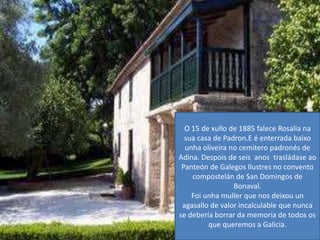 O 15 de xullo de 1885 faleceRosalianasua casa de Padron.E é enterrada baixounhaoliveira no cemiteropadronés de Adina. Despois de seis  anos  trasládaseao Panteón de Galegos Ilustres no convento compostelán de San Domingos de Bonaval.Foiunhamuller que nos deixou un agasallo de valor incalculable que nunca se debería borrar da memoria de todos os que queremos a Galicia.