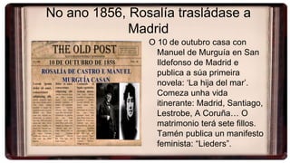 No ano 1856, Rosalía trasládase a
Madrid
O 10 de outubro casa con
Manuel de Murguía en San
Ildefonso de Madrid e
publica a súa primeira
novela: ‘La hija del mar’.
Comeza unha vida
itinerante: Madrid, Santiago,
Lestrobe, A Coruña… O
matrimonio terá sete fillos.
Tamén publica un manifesto
feminista: “Lieders”.
 