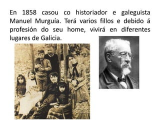 En 1858 casou co historiador e galeguista
Manuel Murguía. Terá varios fillos e debido á
profesión do seu home, vivirá en diferentes
lugares de Galicia.
 
