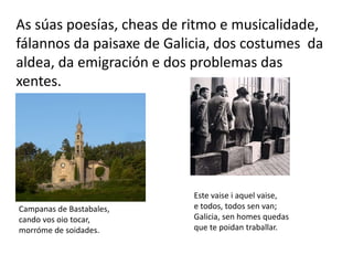 As súas poesías, cheas de ritmo e musicalidade,
fálannos da paisaxe de Galicia, dos costumes da
aldea, da emigración e dos problemas das
xentes.
Campanas de Bastabales,
cando vos oio tocar,
morróme de soidades.
Este vaise i aquel vaise,
e todos, todos sen van;
Galicia, sen homes quedas
que te poidan traballar.
 