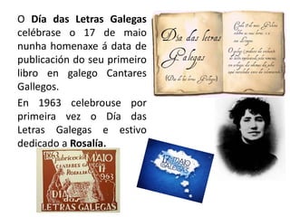 O Día das Letras Galegas
celébrase o 17 de maio
nunha homenaxe á data de
publicación do seu primeiro
libro en galego Cantares
Gallegos.
En 1963 celebrouse por
primeira vez o Día das
Letras Galegas e estivo
dedicado a Rosalía.
 