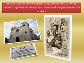 En 1856 viaxaa Madrid,onde publica oseu primeiro libro, LaFlor. En
Madrid, na igrexade San Idelfonso, casacon Manuel Murguía, con quen terá
sete fillos.
 