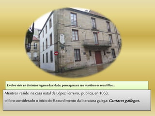 E volve vivir en distintos lugares da cidade, peroagora co seu maridoe os seus fillos…
Mentres reside na casa natal deLópez Ferreiro, publica, en 1863,
o libro considerado o inicio doRexurdimento da literatura galega: Cantaresgallegos.
 
