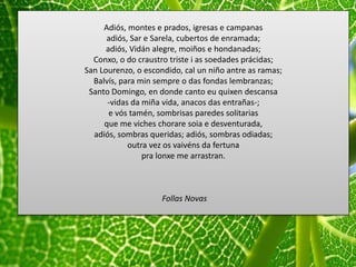 Adiós, montes e prados, igresas e campanas
adiós, Sar e Sarela, cubertos de enramada;
adiós, Vidán alegre, moiños e hondanadas;
Conxo, o do craustro triste i as soedades prácidas;
San Lourenzo, o escondido, cal un niño antre as ramas;
Balvís, para min sempre o das fondas lembranzas;
Santo Domingo, en donde canto eu quixen descansa
-vidas da miña vida, anacos das entrañas-;
e vós tamén, sombrisas paredes solitarias
que me viches chorare soia e desventurada,
adiós, sombras queridas; adiós, sombras odiadas;
outra vez os vaivéns da fertuna
pra lonxe me arrastran.
Follas Novas
 