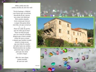 Miña casiña meu lar,
cantas onciñas de ouro me vals!
Vin de Santiago a Padrón
cun chover que era arroiar,
descalciña de pé e perna,
sen comer nin almorzar.
Polo camiño atopaba
ricas cousas que mercar,
e anque tiña ganas delas
non tiña con que as mercar.
(………)
Fixen un caldo de groria
que me subo que la mar!
Fixen un bolo do pote
que era cousa de envidiar;
despois que o tiven comido
volvín de novo a rezar;
e despois que houben rezado
puxen a roupa secar;
que non tiña fío enxoito
de haber tanto me mollar;
Nantrementres me secaba,
púxenme logo a cantar
para que me oíran
en todo o lugar:
Meu lar, meu fogar,
cantas onciñas
de ouro me vals!
Follas Novas
 
