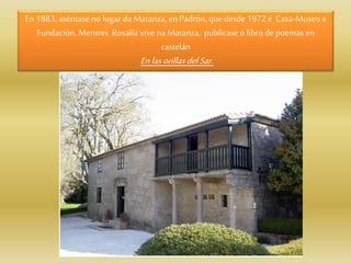En 1883, aséntase no lugar da Matanza, enPadrón, quedesde 1972 é Casa-Museo e
Fundación. Mentres Rosalía vivena Matanza, publícase o libro depoemas en
castelán
Enlasorillas delSar.
 