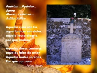 Padrón! …Padrón!...
Santa
María…Lestrove…
Adiós! Adiós!
Aquelas risas sen fin,
aquel brincar sen dolor,
aquela louca alegría,
por que acabou?
Aqueles doces cantares,
aquelas falas de amor
Aquelas noites serenas,
Por que non son?
Follas Novas
 