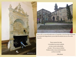 Hoxe en día,osrestosdeRosalíaestánenCompostela,en SanDomingosde Bonaval,
noCemiteriodeGalegosIlustres,caseao ladodatumbadesúanaie do seufillo
Alejandro:
Poucoa poucofunindo,
i asescaleirascontemorsubindo,
cotristecorazónsobresaltado.
¡Escoitei…! Ninasmoscasrebulían.
Noberceindaosmeusánxeles dormían,
caVirxe ó seulado.
Follas Novas
 
