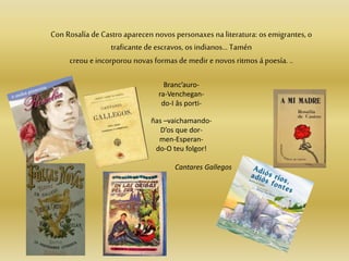 Con Rosalía de Castro aparecen novos personaxes na literatura: os emigrantes, o
traficante de escravos, os indianos… Tamén
creou e incorporou novas formasde medir e novos ritmos á poesía. ..
Branc’auro-
ra-Venchegan-
do-I âs porti-
ñas –vaichamando-
D’os que dor-
men-Esperan-
do-O teu folgor!
Cantares Gallegos
 